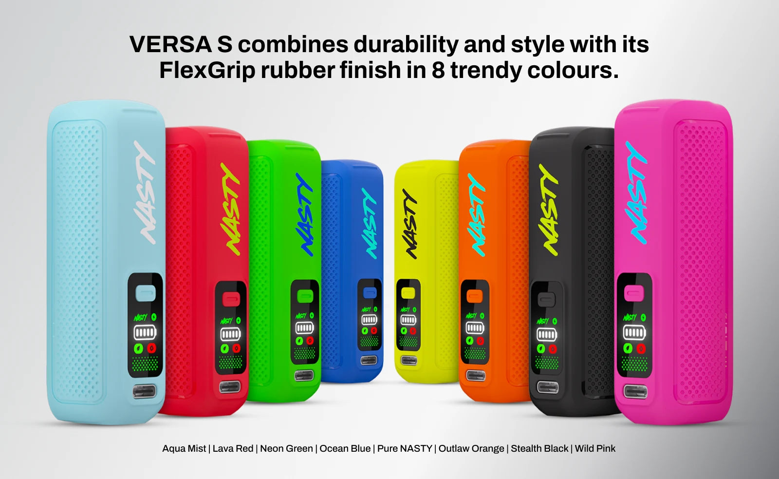 VERSA S combines durability and style with its FlexGrip rubber finish in 8 trendy colours: Aqua Mist, Lava Red, Neon Green, Ocean Blue, Pure NASTY, Outlaw Orange, Stealth Black and Wild Pink.